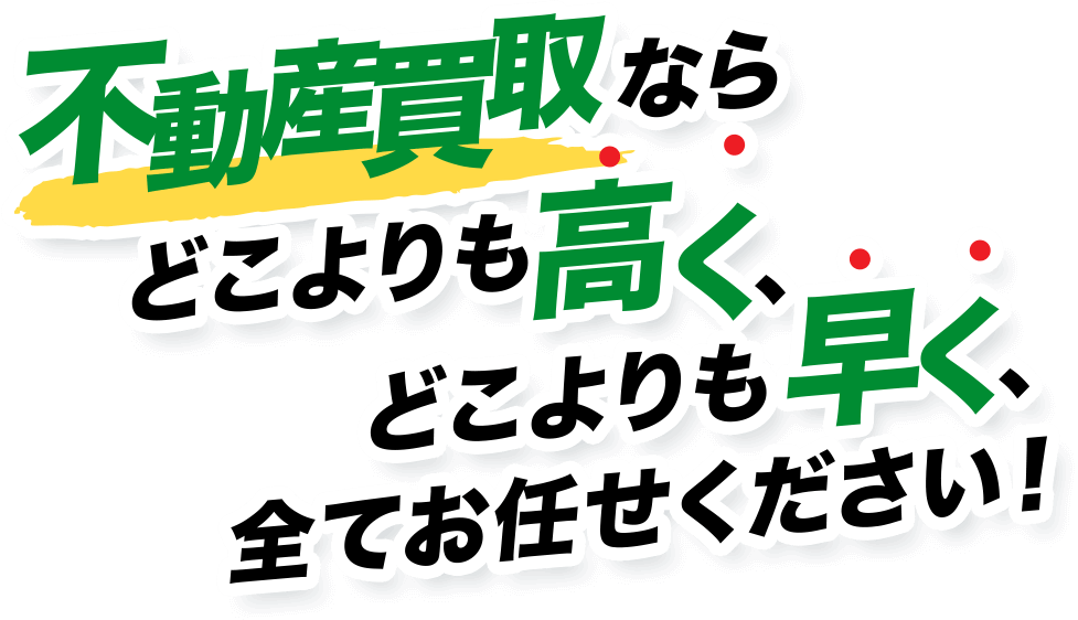 不動産買取なら どこよりも高く、 どこよりも早く、 ■全てお任せください!